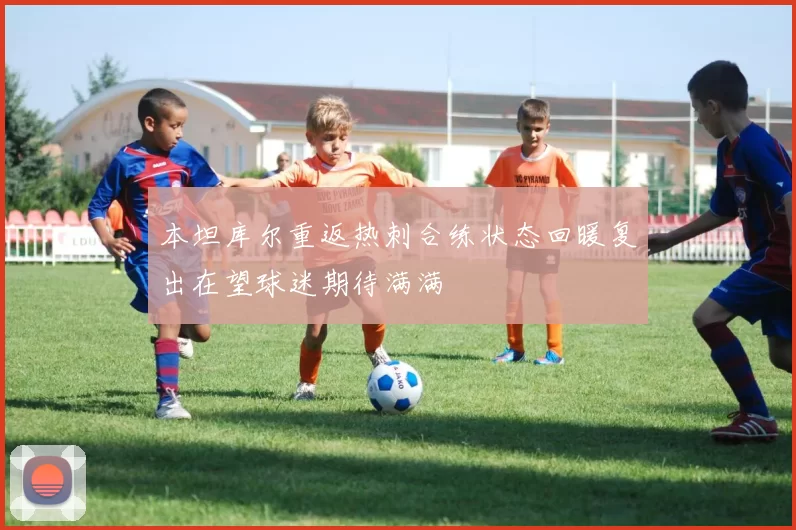 本坦库尔重返热刺合练状态回暖复出在望球迷期待满满