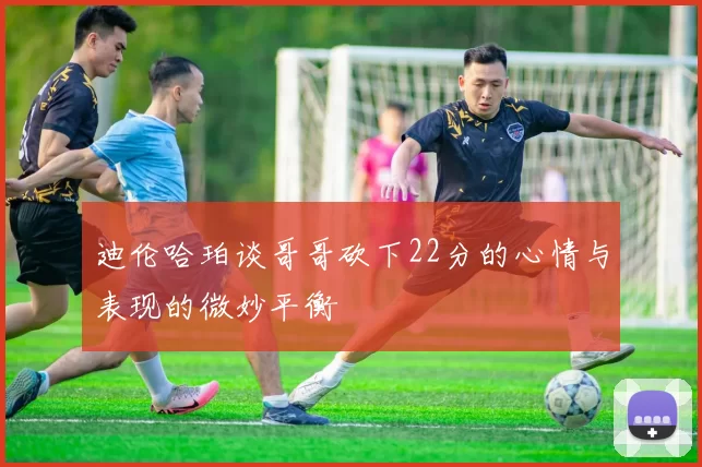 迪伦哈珀谈哥哥砍下22分的心情与表现的微妙平衡