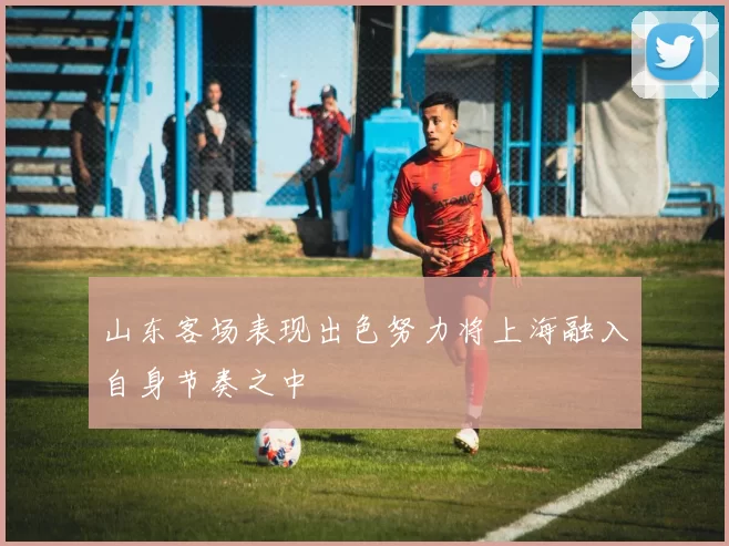 山东客场表现出色努力将上海融入自身节奏之中