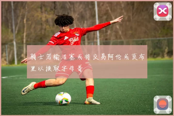 骑士若输活塞或将交易阿伦或莫布里以换取字母哥