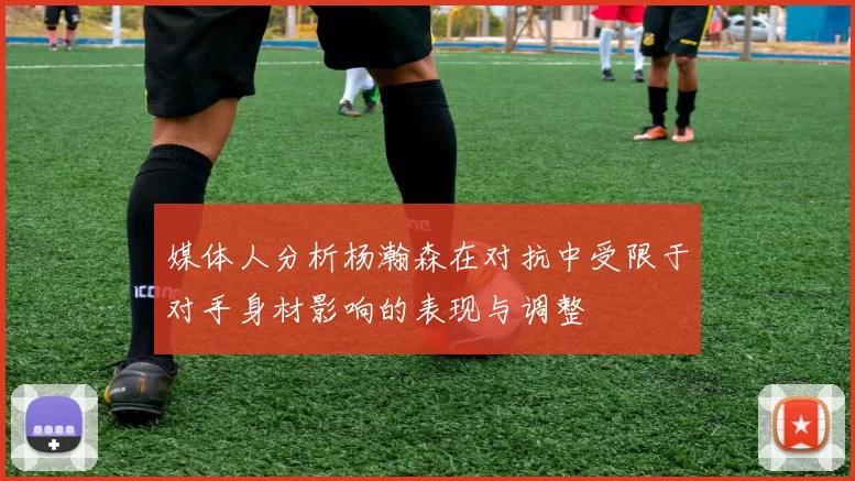 媒体人分析杨瀚森在对抗中受限于对手身材影响的表现与调整