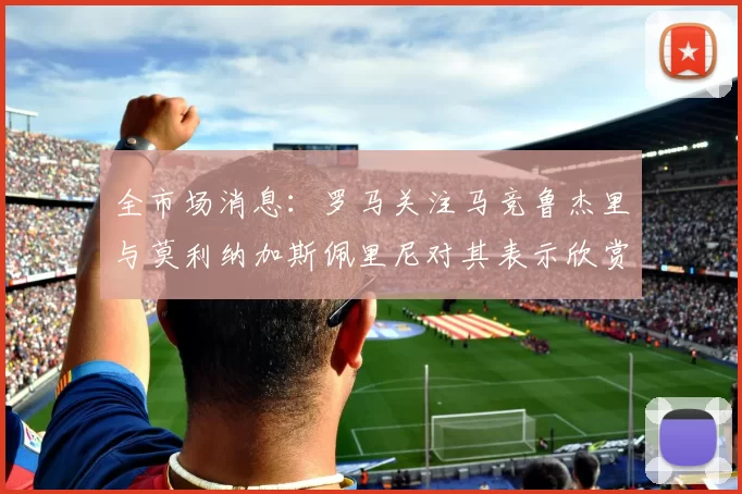 全市场消息：罗马关注马竞鲁杰里与莫利纳加斯佩里尼对其表示欣赏