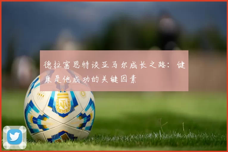 德拉富恩特谈亚马尔成长之路：健康是他成功的关键因素