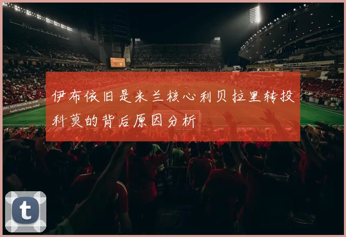 伊布依旧是米兰核心利贝拉里转投科莫的背后原因分析