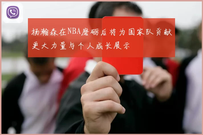 杨瀚森在NBA磨砺后将为国家队贡献更大力量与个人成长展示