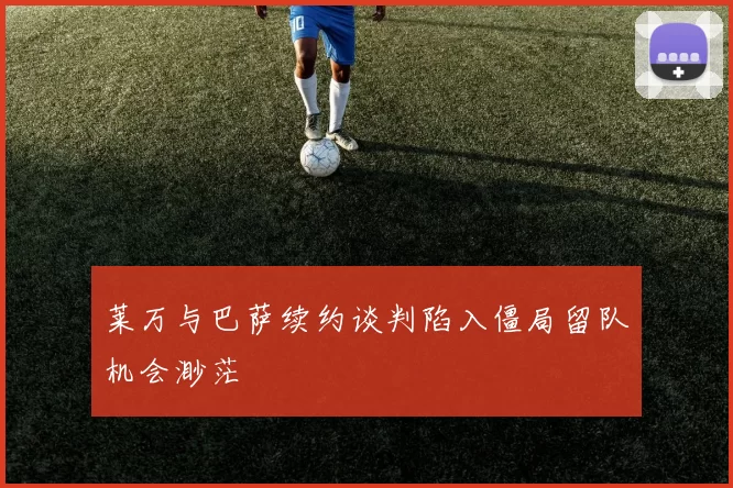 莱万与巴萨续约谈判陷入僵局留队机会渺茫