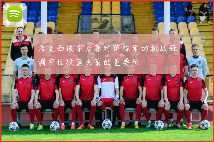 马克西谈季后赛对阵绿军的挑战强调空位投篮决策的重要性