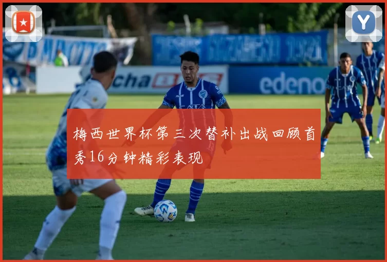 梅西世界杯第三次替补出战回顾首秀16分钟精彩表现