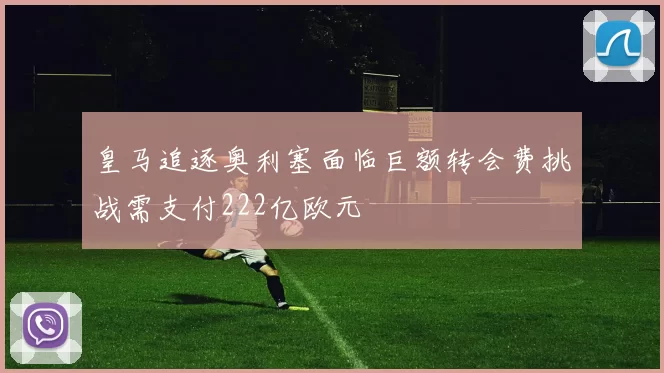 皇马追逐奥利塞面临巨额转会费挑战需支付222亿欧元