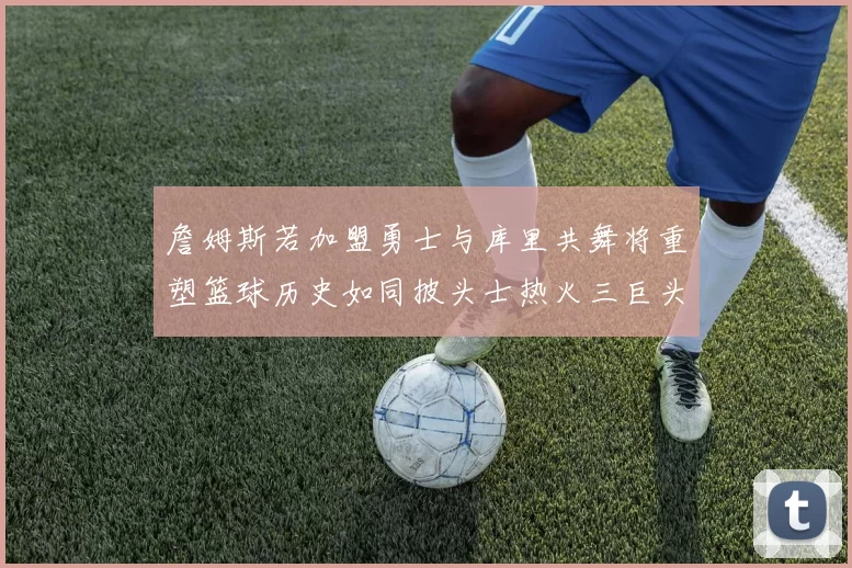 詹姆斯若加盟勇士与库里共舞将重塑篮球历史如同披头士热火三巨头再现