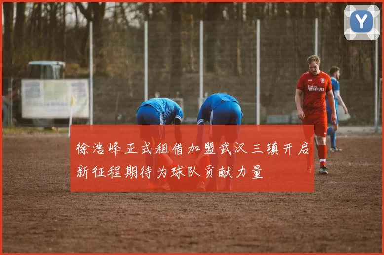 徐浩峰正式租借加盟武汉三镇开启新征程期待为球队贡献力量