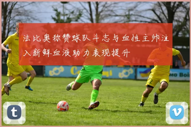 法比奥称赞球队斗志与血性主帅注入新鲜血液助力表现提升