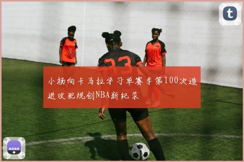 小杨向卡马拉学习单赛季第100次造进攻犯规创NBA新纪录