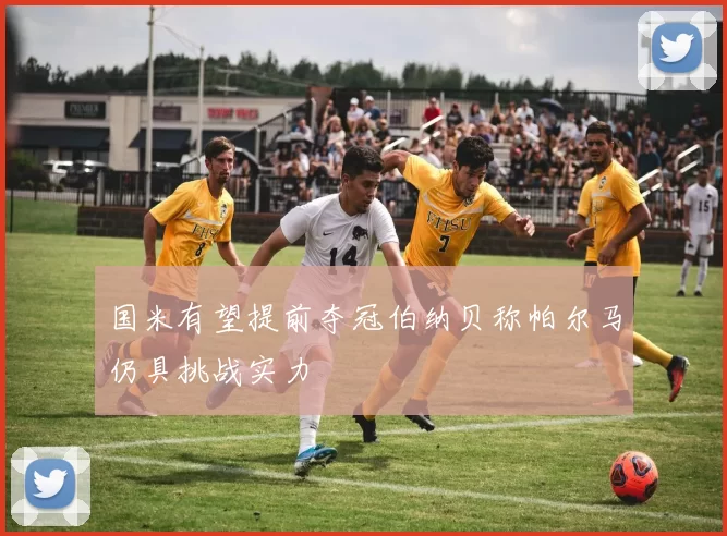 国米有望提前夺冠伯纳贝称帕尔马仍具挑战实力